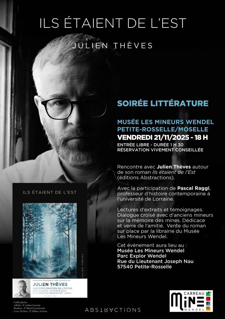 Avec « Ils étaient de l’Est », Julien Thèves signe une œuvre délicate et intime où se mêlent souvenirs d’enfance, mémoire collective et transmission.
Au programme :
– Lectures d’extraits du roman
– Dialogue avec Pascal Raggi, professeur d’histoire contemporaine à l’Université de Lorraine.
– Échanges avec d’anciens mineurs sur la mémoire des mines.
– Dédicace et verre de l’amitié 
– Vente du livre sur place par la librairie du musée
Une soirée autour de la mémoire, de la littérature et du territoire, à ne pas manquer.